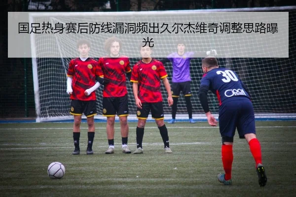 国足热身赛后防线漏洞频出久尔杰维奇调整思路曝光